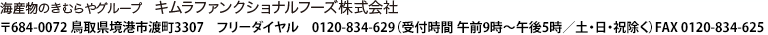 海産物のきむらやグループ　キムラファンクショナルフーズ株式会社　〒684-0072　鳥取県境港市渡町3307　フリーダイヤル　0120-834-629（受付時間　午後9時～午後5時／日・祝除く）　FAX 0120-834-625