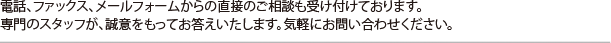 電話、ファックス、メールフォームからの直接のご相談も受け付けております。専門のスタッフが、誠意をもってお答えいたします。気軽にお問い合わせください。