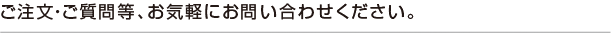 ご注文・ご質問等、お気軽にお問い合わせください。