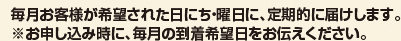 毎月お客様が希望された日にち・曜日に、定期的に届けします。 ※お申し込み時に、毎月の到着希望日をお伝えください。