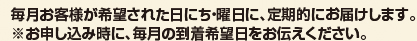 毎月お客様が希望された日にち・曜日に、定期的に届けします。 ※お申し込み時に、毎月の到着希望日をお伝えください。