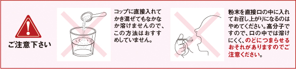 ご注意ください　コップに直接入れてかき混ぜてもなかなか溶けませんので、この方法はおすすめしていません。 粉末を直接口の中に入れてお召し上がりになるのはやめてください。高分子ですので、口の中では溶けにくく、のどにつまらせるおそれがありますのでご注意ください。