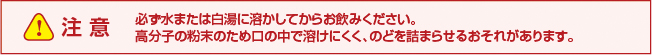 ！注意　必ず水または白湯に溶かしてからお飲みください。高分子の粉末のため口の中で溶けにくく、のどを詰まらせるおそれがあります。