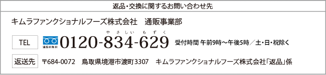 返品・交換に関するお問い合わせ先　キムラファンクショナルフーズ株式会社　通販事業部　TEL　通話料無料　やさしいもずく　0120-834-629　受付時間　午前9時～午後5時　日・祝除く　返送先　〒684-0072　鳥取県境港市渡町3307　キムラファンクショナルフーズ株式会社「返品」係