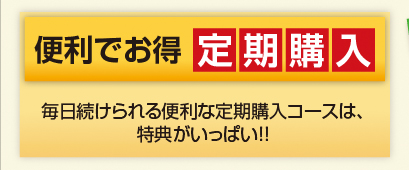 便利でお得　定期購入　毎日続けられる便利な定期購入コースは、特典がいっぱい！！