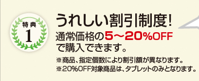 特典1　うれしい割引制度!　通常価格の5～20％OFFで購入できます。　※商品、指定個数により割引額が異なります。　※20％OFF対象商品は、タブレットのみとなります。