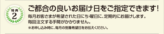 特典2　ご都合の良いお届け日をご指定できます!　毎月お客さまが希望された日にち・曜日に、定期的にお届けします。　毎回注文する手間がかかりません。　※お申し込み時に、毎月の到着希望日をお伝えください。