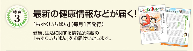 特典3　最新の健康情報などが届く!　『もずくいちばん』（毎月1回発行）、『フコイダン通信』をお送りします。　健康、生活に関する情報が満載の『もずくいちばん』、最前線の高分子もずくフコイダン研究についてお伝えする『フコイダン通信』をお届けいたします。