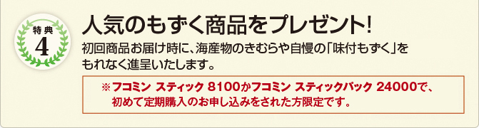 特典4　人気のもずく商品をプレゼント!　初回商品お届け時に、海産物のきむらや自慢の「味付もずく」3パックをもれなく進呈いたします。　※フコミン スティック 8100かフコミンのいずれかについて、初めて定期購入のお申し込みをされた方限定です。