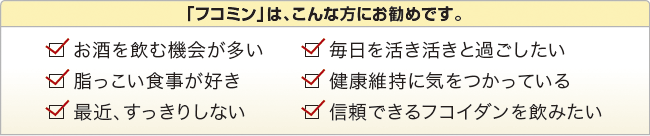 「フコミン」は、こんな方にお勧めです。　お酒を飲む機会が多い　毎日を活き活きと過ごしたい　脂っこい食事が好き　健康維持に気をつかっている　最近、すっきりしない　信頼できるフコイダンを飲みたい